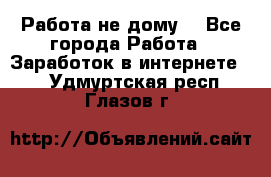 Работа не дому. - Все города Работа » Заработок в интернете   . Удмуртская респ.,Глазов г.